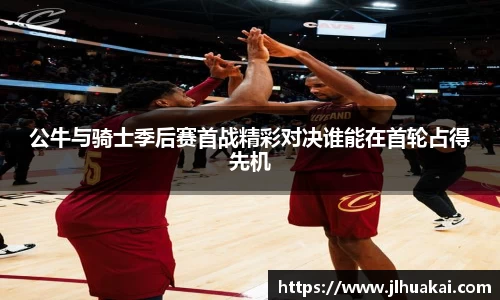 公牛与骑士季后赛首战精彩对决谁能在首轮占得先机