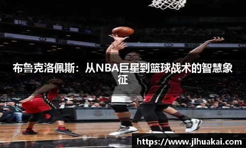 布鲁克洛佩斯：从NBA巨星到篮球战术的智慧象征