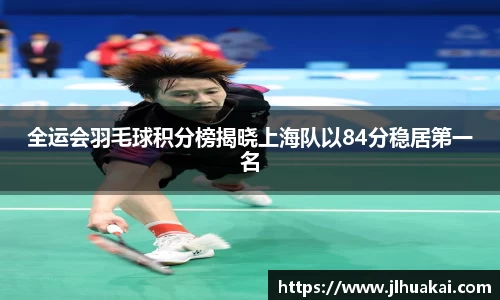 全运会羽毛球积分榜揭晓上海队以84分稳居第一名